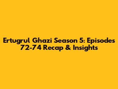 Ertugrul Ghazi Season 5: Episodes 72-74 Recap & Insights
