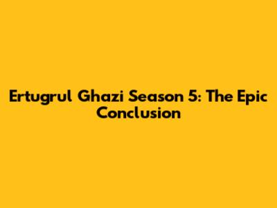 Ertugrul Ghazi Season 5: The Epic Conclusion