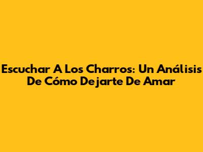 Escuchar A Los Charros: Un Análisis De 'Cómo Dejarte De Amar'