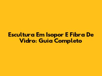 Escultura Em Isopor E Fibra De Vidro: Guia Completo