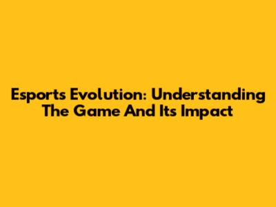 Esports Evolution: Understanding The Game And Its Impact