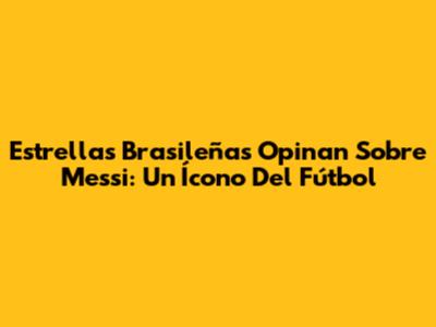 Estrellas Brasileñas Opinan Sobre Messi: Un Ícono Del Fútbol