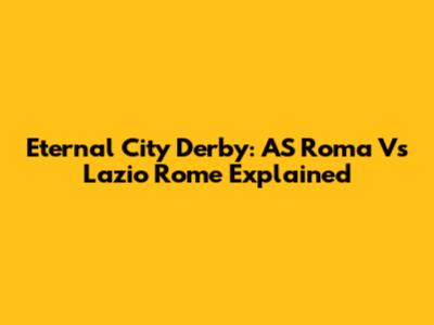 Eternal City Derby: AS Roma Vs Lazio Rome Explained
