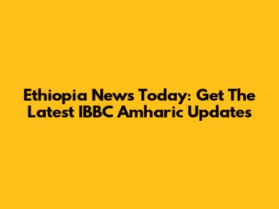 Ethiopia News Today: Get The Latest IBBC Amharic Updates