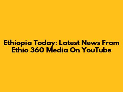 Ethiopia Today: Latest News From Ethio 360 Media On YouTube