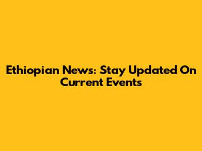 Ethiopian News: Stay Updated On Current Events