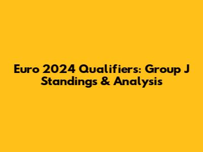Euro 2024 Qualifiers: Group J Standings & Analysis