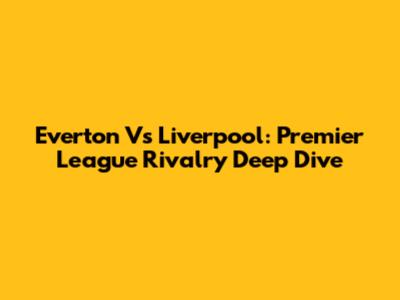 Everton Vs Liverpool: Premier League Rivalry Deep Dive