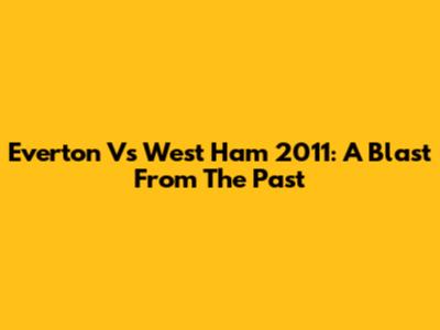 Everton Vs West Ham 2011: A Blast From The Past