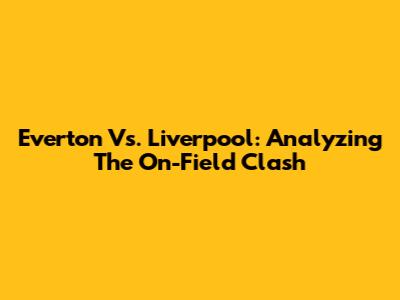 Everton Vs. Liverpool: Analyzing The On-Field Clash
