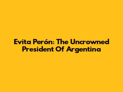 Evita Perón: The Uncrowned President Of Argentina