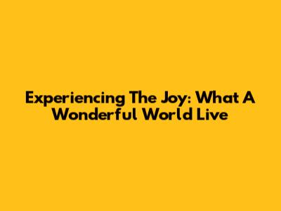 Experiencing The Joy: 'What A Wonderful World' Live