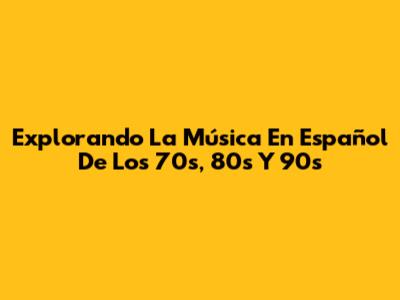Explorando La Música En Español De Los 70s, 80s Y 90s