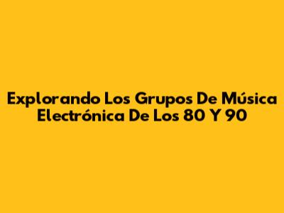 Explorando Los Grupos De Música Electrónica De Los 80 Y 90