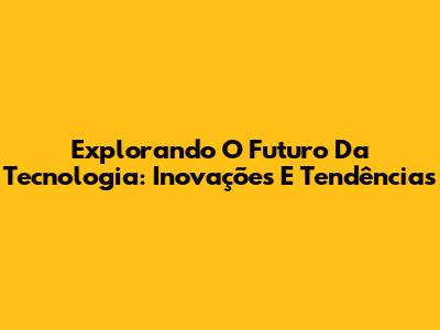 Explorando O Futuro Da Tecnologia: Inovações E Tendências