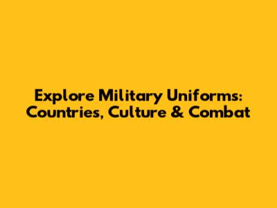 Explore Military Uniforms: Countries, Culture & Combat
