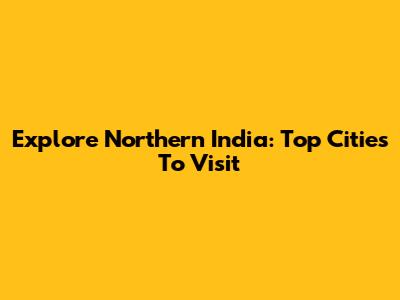 Explore Northern India: Top Cities To Visit