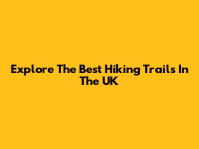 Explore The Best Hiking Trails In The UK