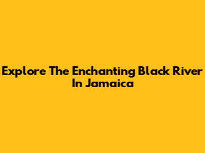 Explore The Enchanting Black River In Jamaica