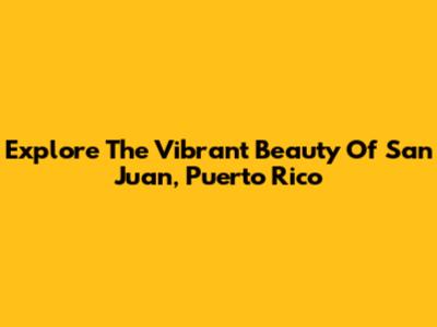 Explore The Vibrant Beauty Of San Juan, Puerto Rico