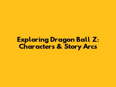 Exploring Dragon Ball Z: Characters & Story Arcs