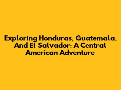 Exploring Honduras, Guatemala, And El Salvador: A Central American Adventure