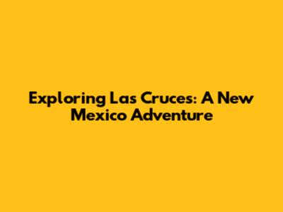 Exploring Las Cruces: A New Mexico Adventure