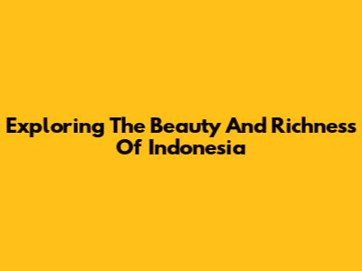 Exploring The Beauty And Richness Of Indonesia