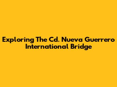 Exploring The Cd. Nueva Guerrero International Bridge