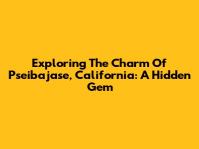 Exploring The Charm Of Pseibajase, California: A Hidden Gem