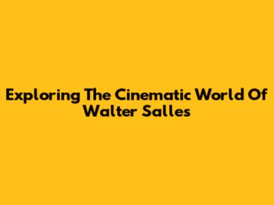 Exploring The Cinematic World Of Walter Salles