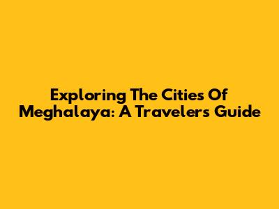 Exploring The Cities Of Meghalaya: A Traveler's Guide