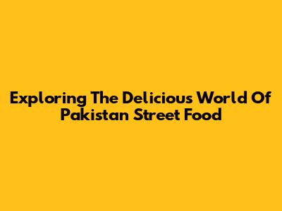 Exploring The Delicious World Of Pakistan Street Food