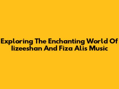 Exploring The Enchanting World Of Iizeeshan And Fiza Ali's Music
