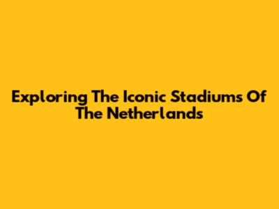 Exploring The Iconic Stadiums Of The Netherlands
