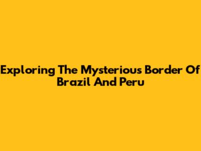 Exploring The Mysterious Border Of Brazil And Peru
