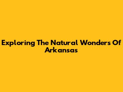 Exploring The Natural Wonders Of Arkansas