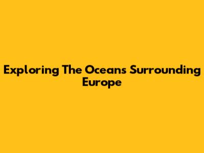 Exploring The Oceans Surrounding Europe