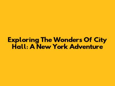 Exploring The Wonders Of City Hall: A New York Adventure