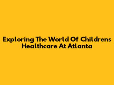 Exploring The World Of Children's Healthcare At Atlanta