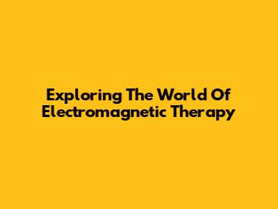 Exploring The World Of Electromagnetic Therapy
