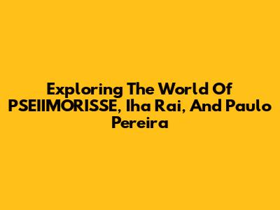 Exploring The World Of PSEIIMORISSE, Iha Rai, And Paulo Pereira
