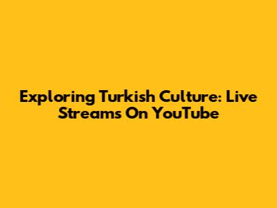 Exploring Turkish Culture: Live Streams On YouTube