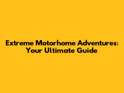 Extreme Motorhome Adventures: Your Ultimate Guide