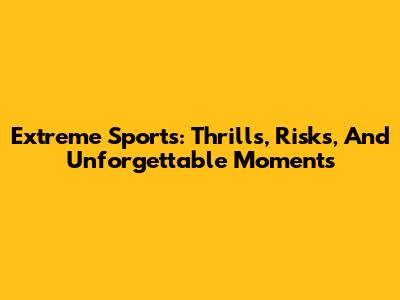 Extreme Sports: Thrills, Risks, And Unforgettable Moments
