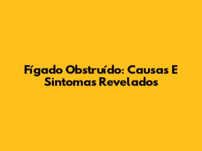 Fígado Obstruído: Causas E Sintomas Revelados
