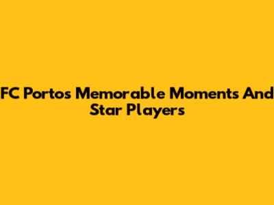 FC Porto's Memorable Moments And Star Players