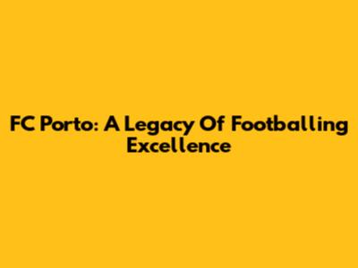 FC Porto: A Legacy Of Footballing Excellence