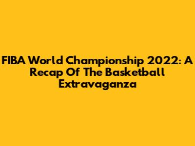 FIBA World Championship 2022: A Recap Of The Basketball Extravaganza