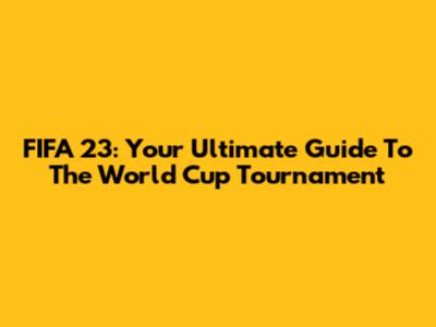 FIFA 23: Your Ultimate Guide To The World Cup Tournament